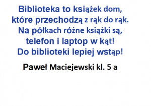 Autor wiersza- Paweł Maciejewski z kl. 6 a próbuje odpowiedzieć na pytanie „co to jest biblioteka?”.Zachęca, aby odstawić telefon i laptop i wstąpić do biblioteki.